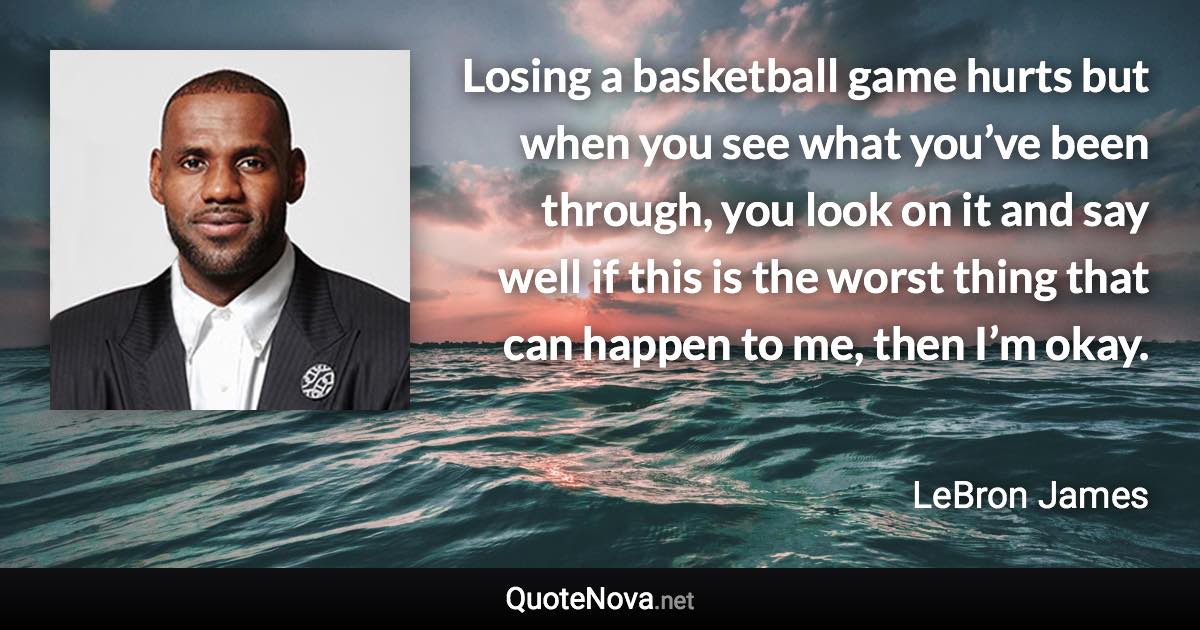 Losing a basketball game hurts but when you see what you’ve been through, you look on it and say well if this is the worst thing that can happen to me, then I’m okay. - LeBron James quote