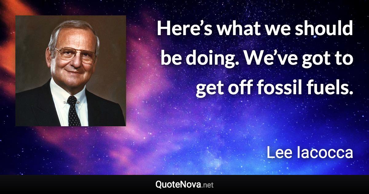 Here’s what we should be doing. We’ve got to get off fossil fuels. - Lee Iacocca quote