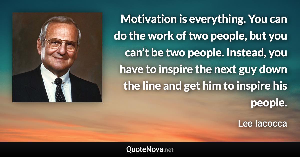 Motivation is everything. You can do the work of two people, but you can’t be two people. Instead, you have to inspire the next guy down the line and get him to inspire his people. - Lee Iacocca quote