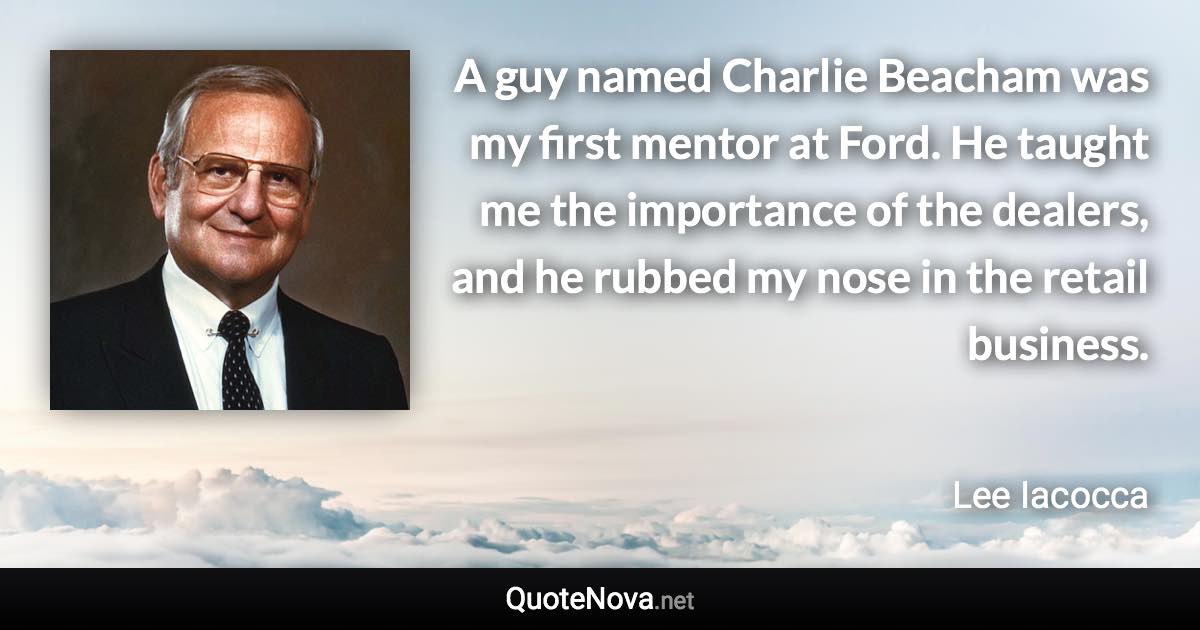 A guy named Charlie Beacham was my first mentor at Ford. He taught me the importance of the dealers, and he rubbed my nose in the retail business. - Lee Iacocca quote