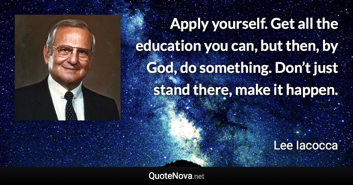 Apply yourself. Get all the education you can, but then, by God, do something. Don’t just stand there, make it happen. - Lee Iacocca quote