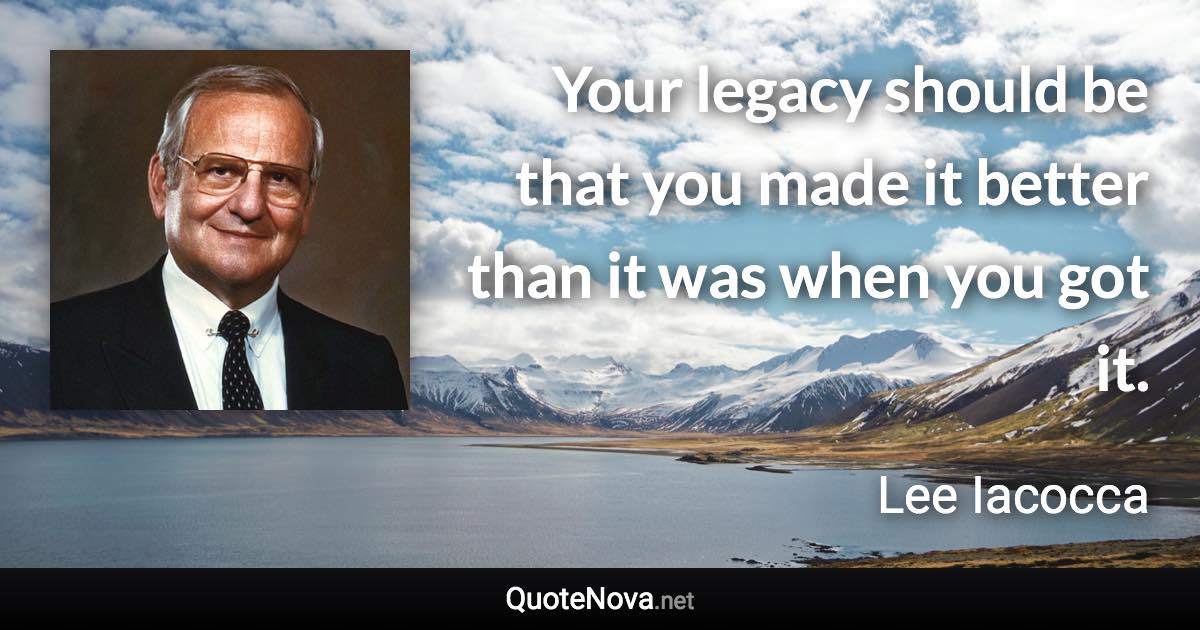 Your legacy should be that you made it better than it was when you got it. - Lee Iacocca quote