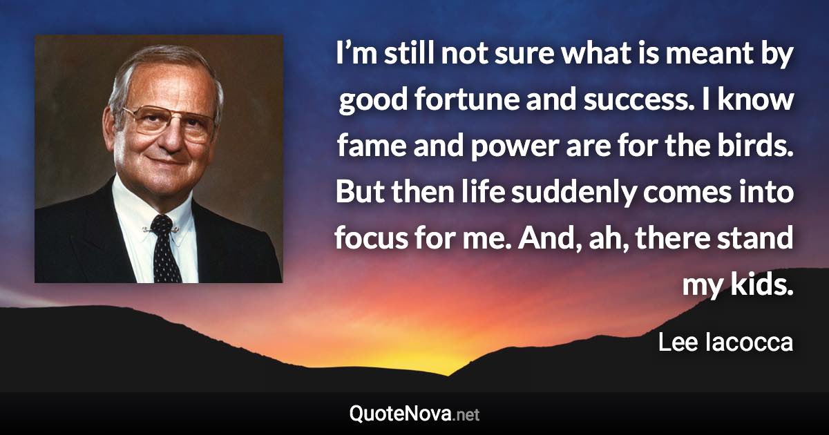 I’m still not sure what is meant by good fortune and success. I know fame and power are for the birds. But then life suddenly comes into focus for me. And, ah, there stand my kids. - Lee Iacocca quote