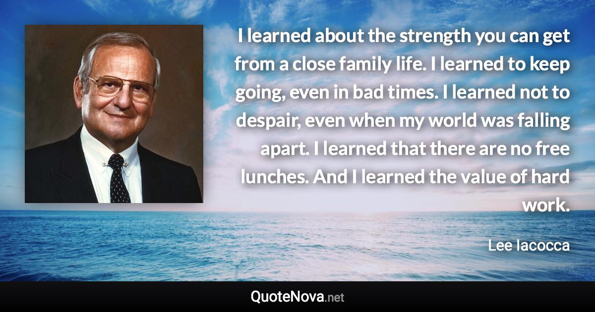 I learned about the strength you can get from a close family life. I learned to keep going, even in bad times. I learned not to despair, even when my world was falling apart. I learned that there are no free lunches. And I learned the value of hard work. - Lee Iacocca quote