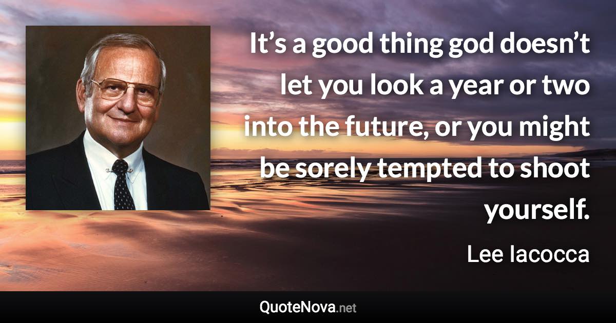 It’s a good thing god doesn’t let you look a year or two into the future, or you might be sorely tempted to shoot yourself. - Lee Iacocca quote