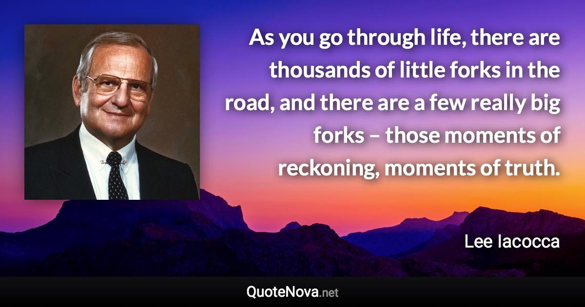 As you go through life, there are thousands of little forks in the road, and there are a few really big forks – those moments of reckoning, moments of truth. - Lee Iacocca quote