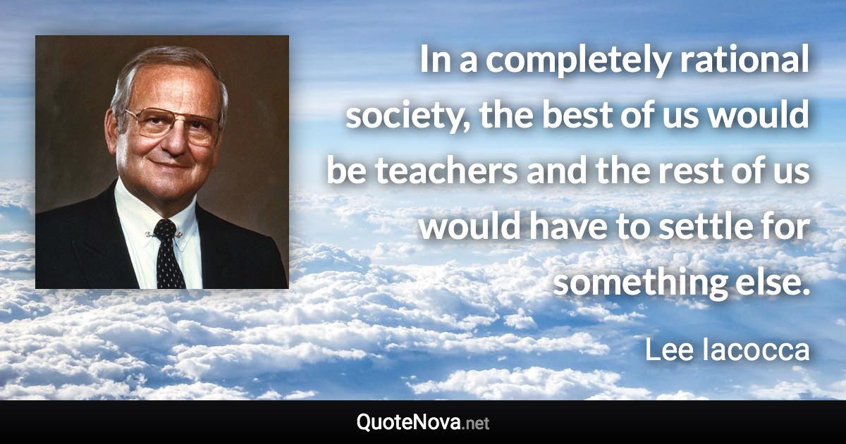 In a completely rational society, the best of us would be teachers and the rest of us would have to settle for something else. - Lee Iacocca quote