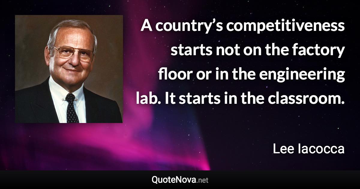 A country’s competitiveness starts not on the factory floor or in the engineering lab. It starts in the classroom. - Lee Iacocca quote