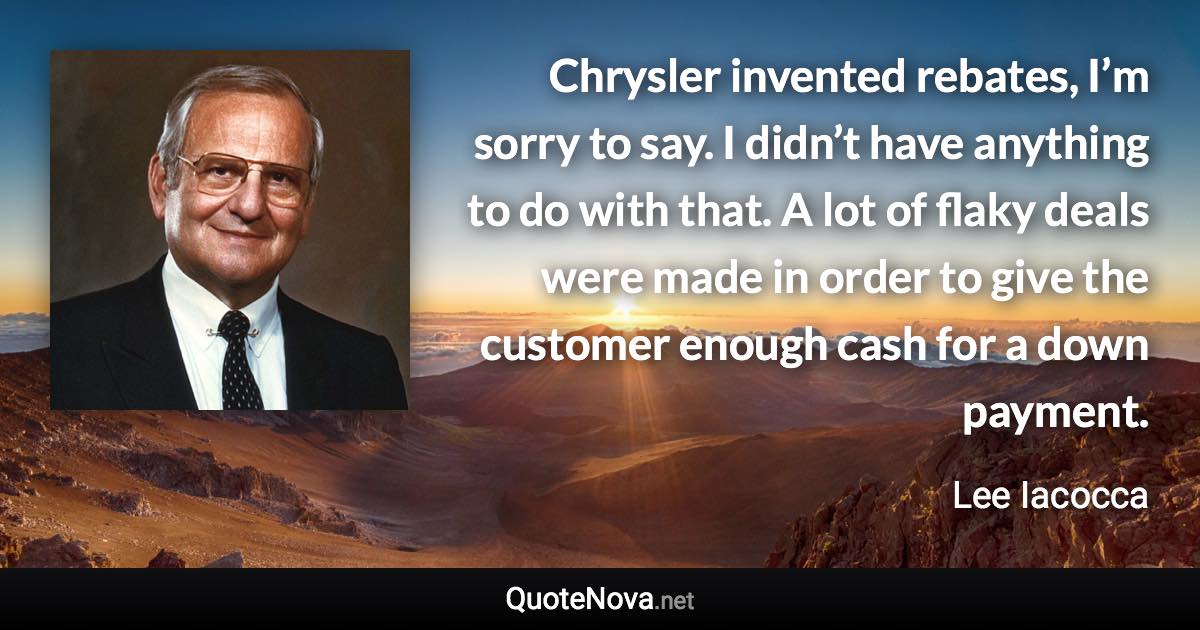 Chrysler invented rebates, I’m sorry to say. I didn’t have anything to do with that. A lot of flaky deals were made in order to give the customer enough cash for a down payment. - Lee Iacocca quote