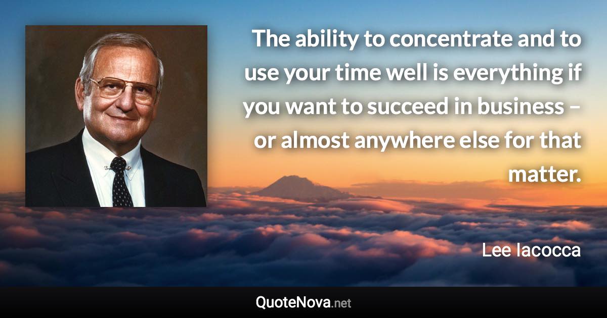 The ability to concentrate and to use your time well is everything if you want to succeed in business – or almost anywhere else for that matter. - Lee Iacocca quote
