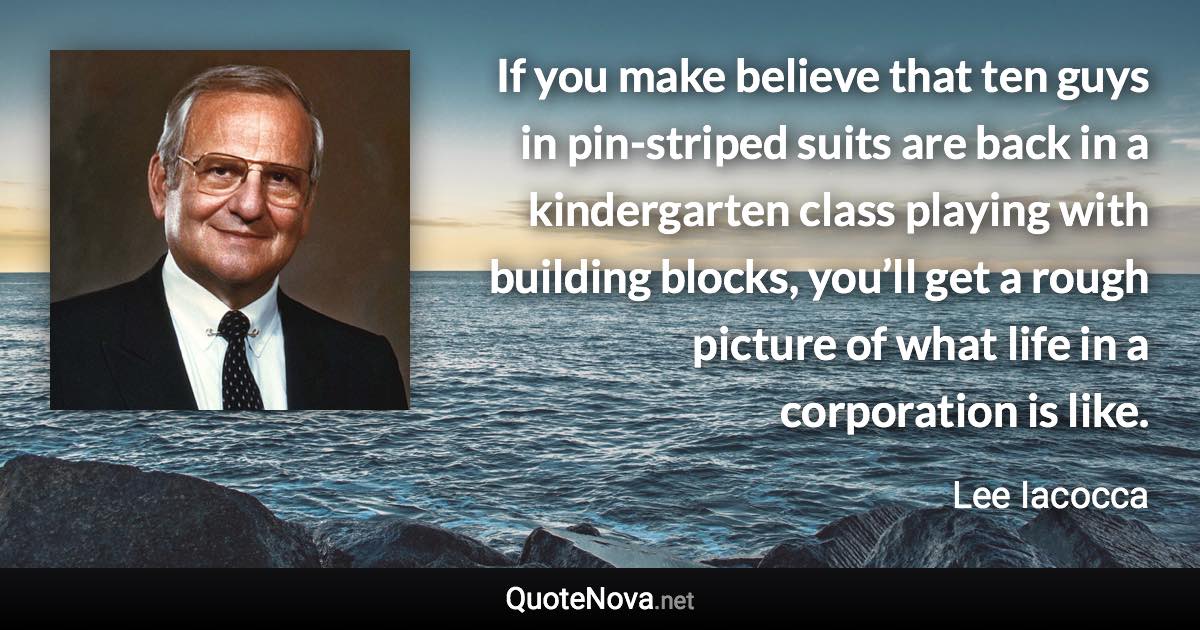 If you make believe that ten guys in pin-striped suits are back in a kindergarten class playing with building blocks, you’ll get a rough picture of what life in a corporation is like. - Lee Iacocca quote