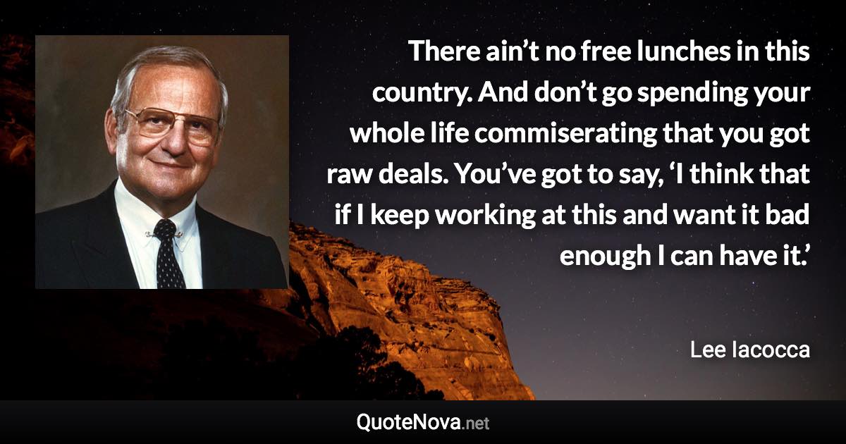 There ain’t no free lunches in this country. And don’t go spending your whole life commiserating that you got raw deals. You’ve got to say, ‘I think that if I keep working at this and want it bad enough I can have it.’ - Lee Iacocca quote