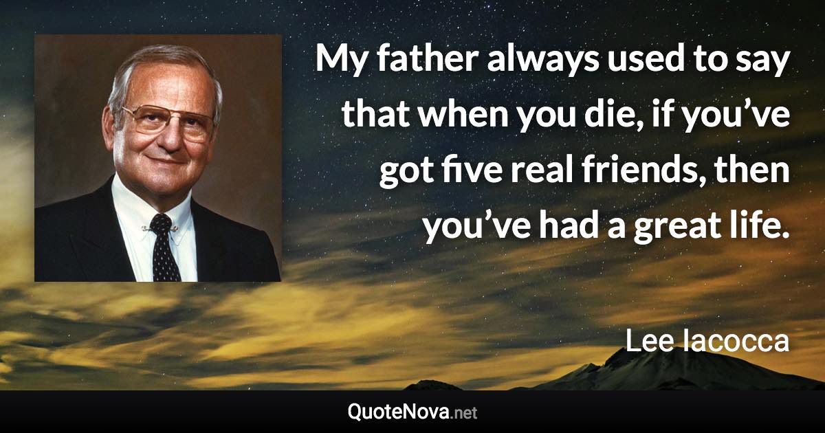 My father always used to say that when you die, if you’ve got five real friends, then you’ve had a great life. - Lee Iacocca quote