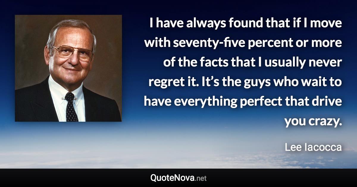 I have always found that if I move with seventy-five percent or more of the facts that I usually never regret it. It’s the guys who wait to have everything perfect that drive you crazy. - Lee Iacocca quote