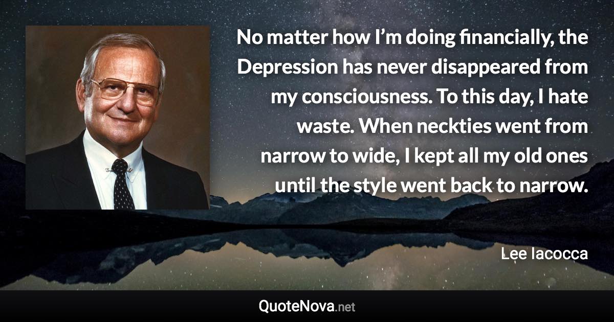 No matter how I’m doing financially, the Depression has never disappeared from my consciousness. To this day, I hate waste. When neckties went from narrow to wide, I kept all my old ones until the style went back to narrow. - Lee Iacocca quote