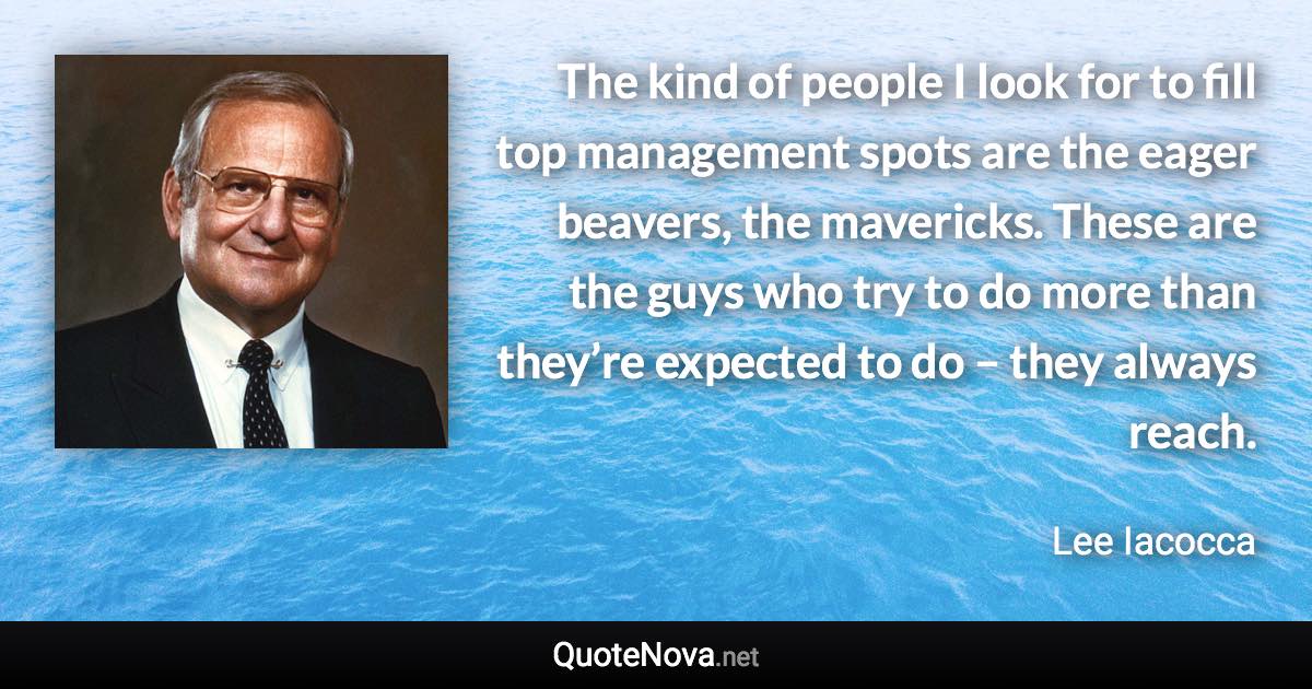 The kind of people I look for to fill top management spots are the eager beavers, the mavericks. These are the guys who try to do more than they’re expected to do – they always reach. - Lee Iacocca quote