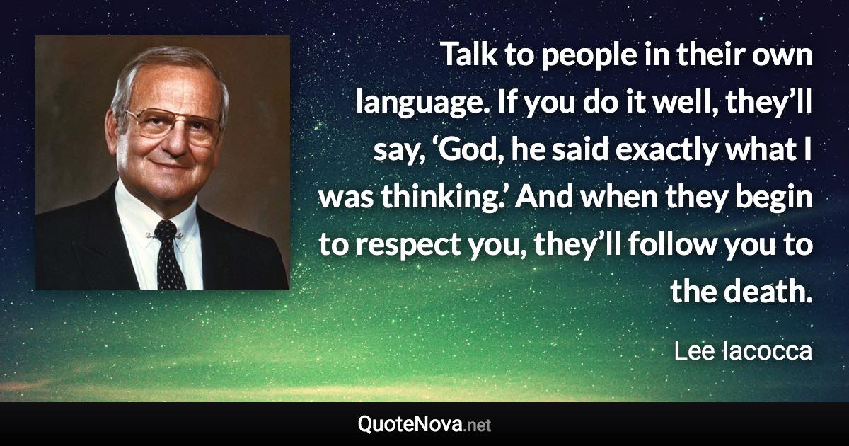 Talk to people in their own language. If you do it well, they’ll say, ‘God, he said exactly what I was thinking.’ And when they begin to respect you, they’ll follow you to the death. - Lee Iacocca quote