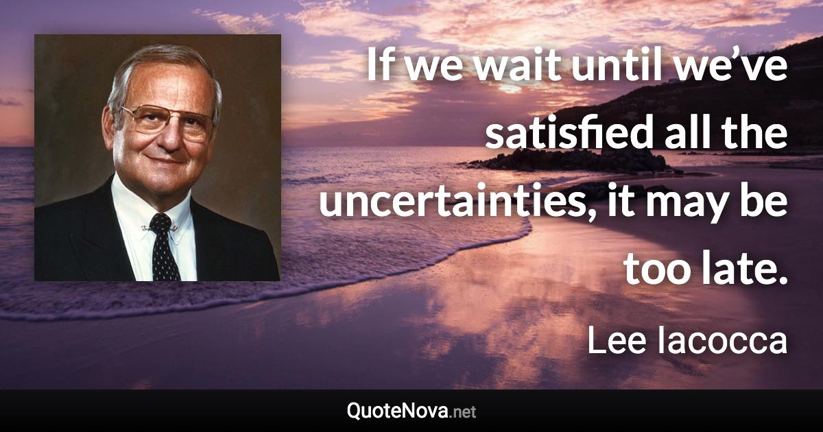 If we wait until we’ve satisfied all the uncertainties, it may be too late. - Lee Iacocca quote