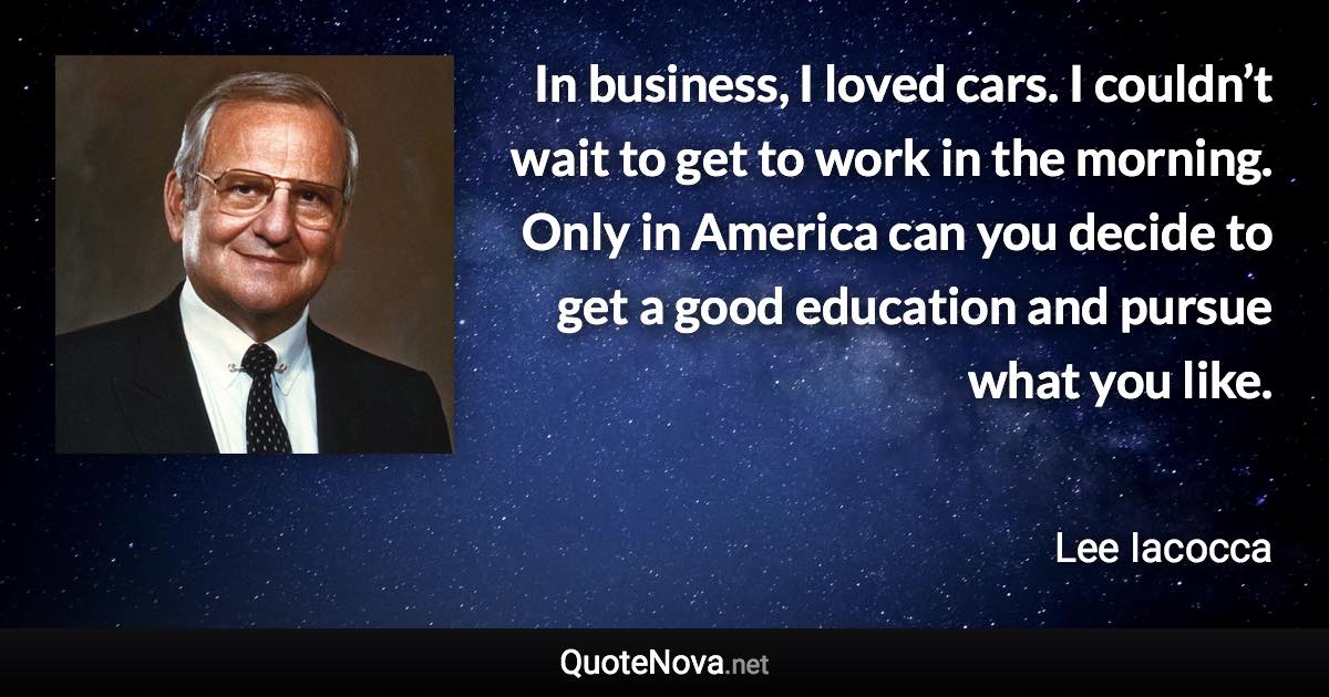 In business, I loved cars. I couldn’t wait to get to work in the morning. Only in America can you decide to get a good education and pursue what you like. - Lee Iacocca quote