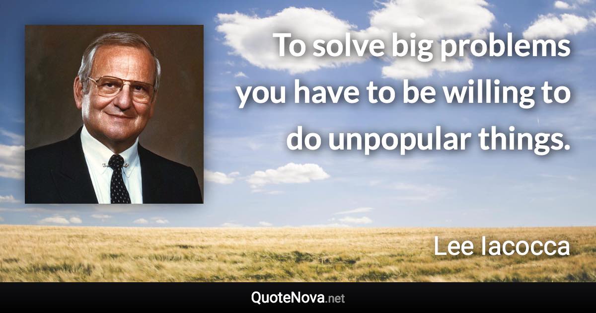 To solve big problems you have to be willing to do unpopular things. - Lee Iacocca quote