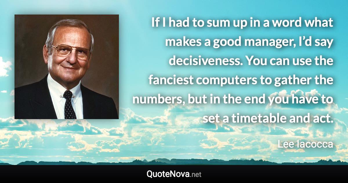 If I had to sum up in a word what makes a good manager, I’d say decisiveness. You can use the fanciest computers to gather the numbers, but in the end you have to set a timetable and act. - Lee Iacocca quote