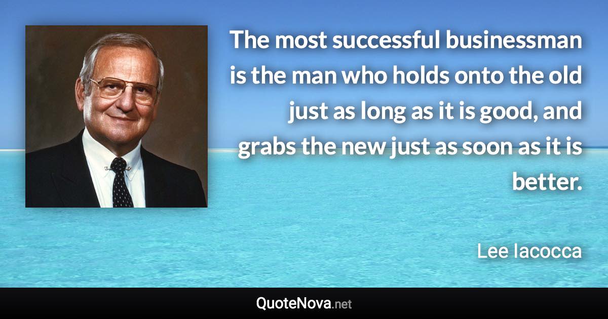 The most successful businessman is the man who holds onto the old just as long as it is good, and grabs the new just as soon as it is better. - Lee Iacocca quote