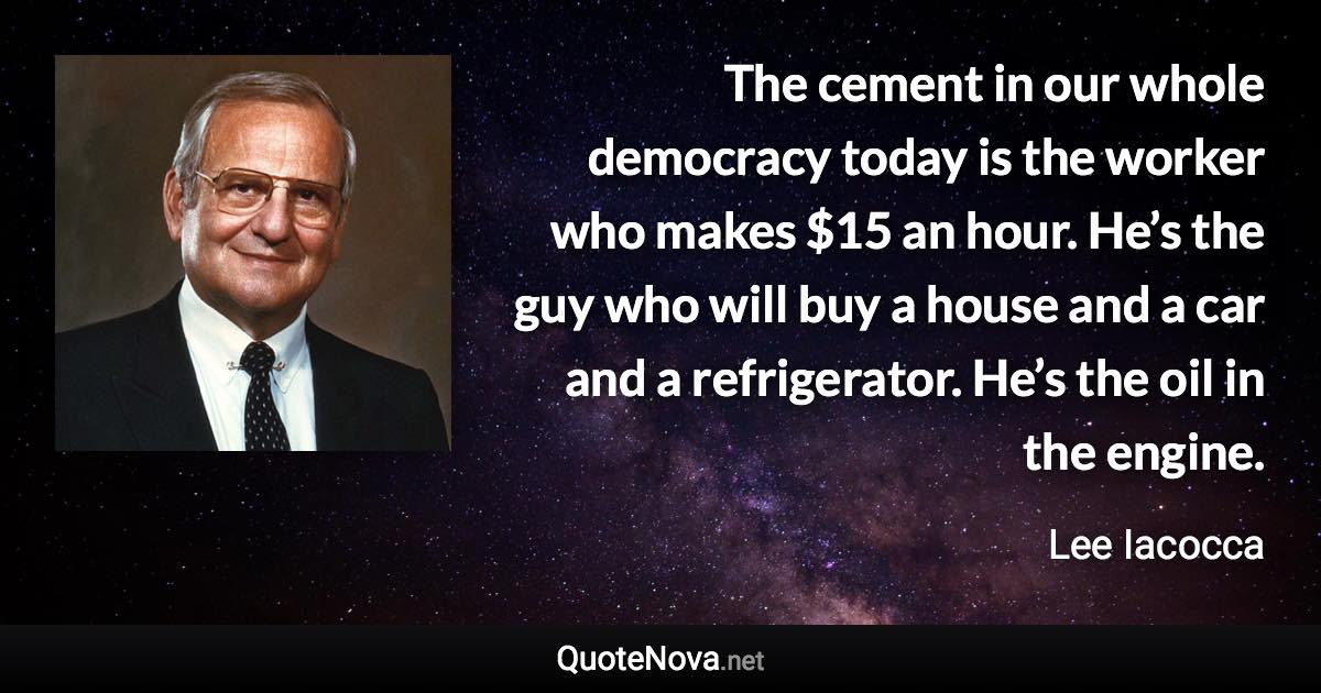 The cement in our whole democracy today is the worker who makes $15 an hour. He’s the guy who will buy a house and a car and a refrigerator. He’s the oil in the engine. - Lee Iacocca quote