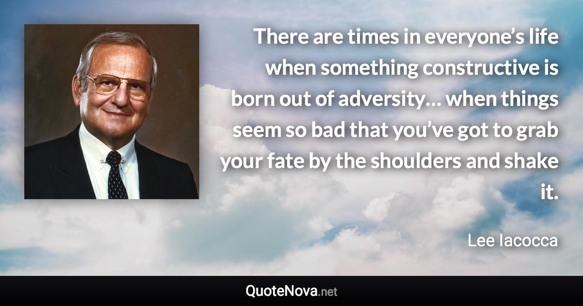 There are times in everyone’s life when something constructive is born out of adversity… when things seem so bad that you’ve got to grab your fate by the shoulders and shake it. - Lee Iacocca quote