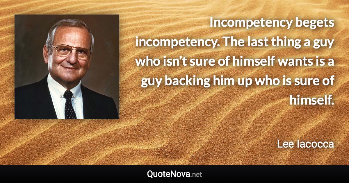 Incompetency begets incompetency. The last thing a guy who isn’t sure of himself wants is a guy backing him up who is sure of himself. - Lee Iacocca quote