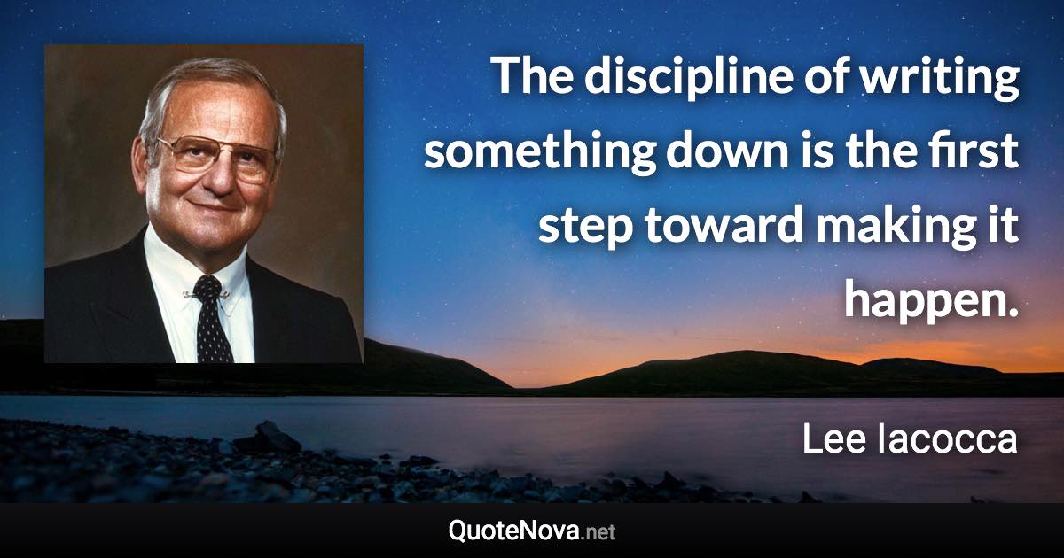 The discipline of writing something down is the first step toward making it happen. - Lee Iacocca quote