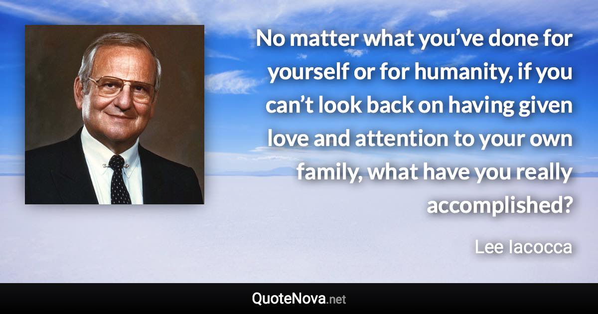 No matter what you’ve done for yourself or for humanity, if you can’t look back on having given love and attention to your own family, what have you really accomplished? - Lee Iacocca quote