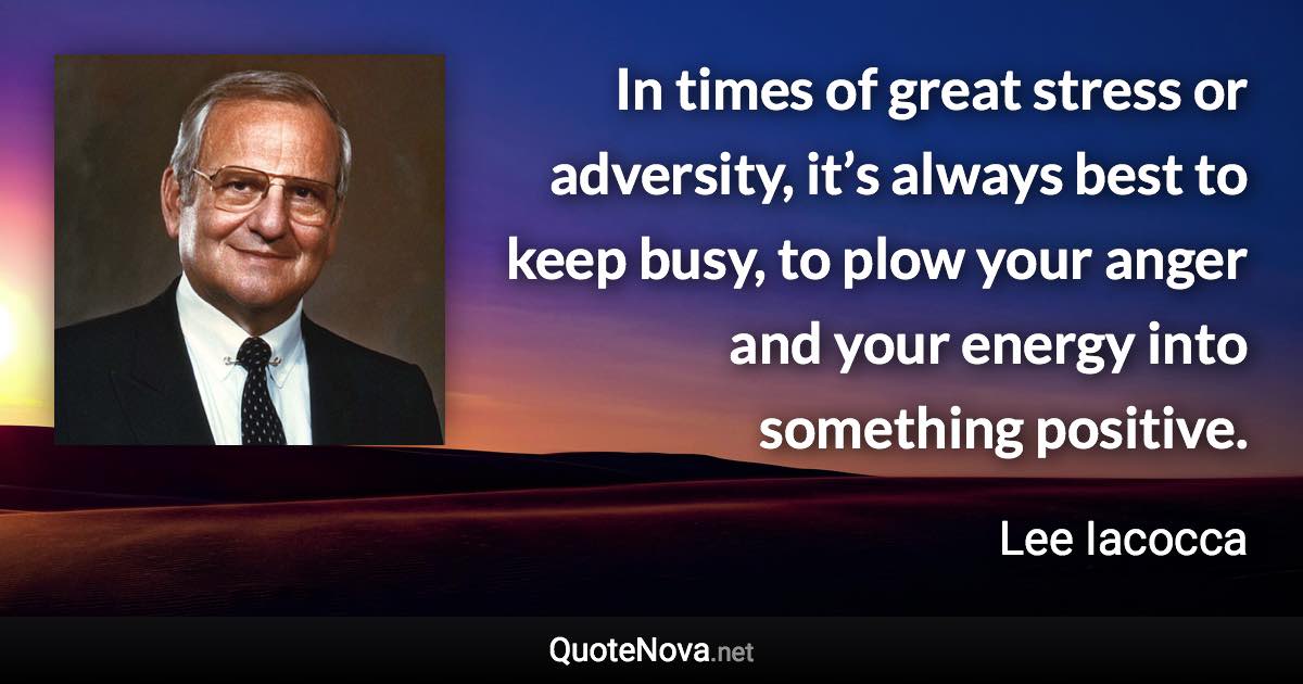 In times of great stress or adversity, it’s always best to keep busy, to plow your anger and your energy into something positive. - Lee Iacocca quote