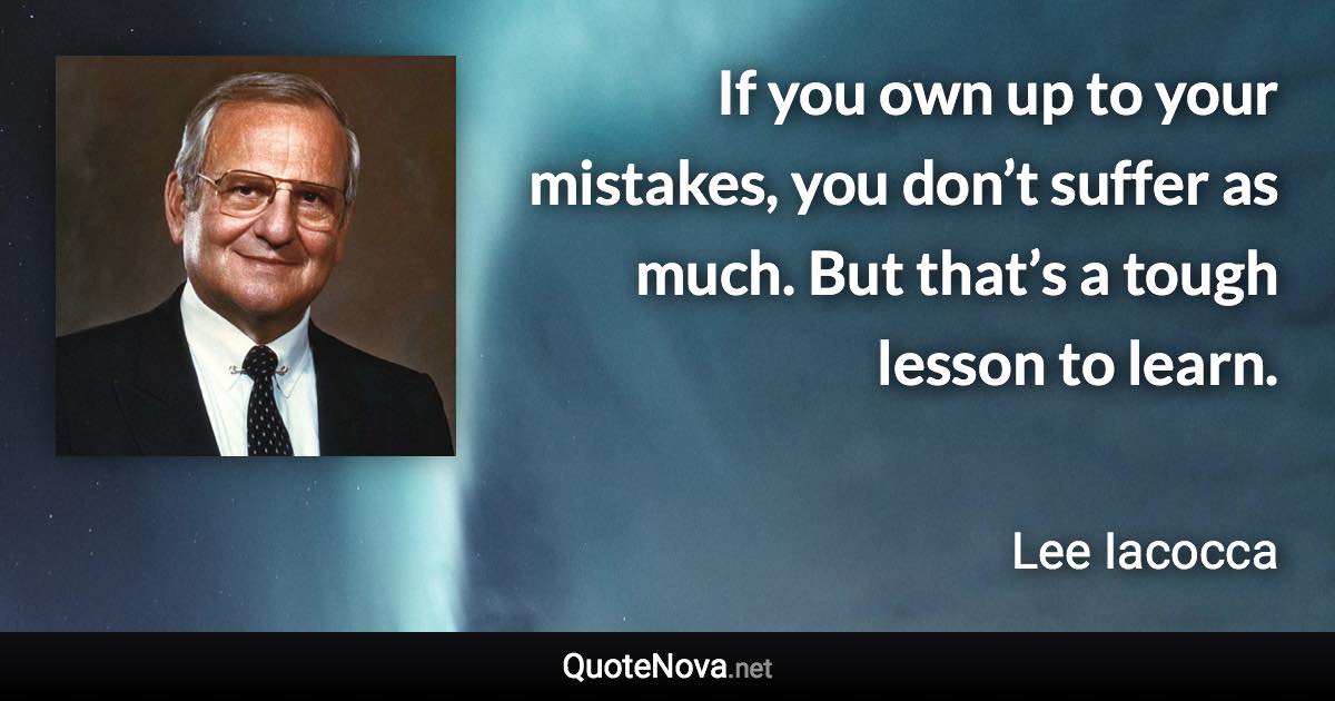 If you own up to your mistakes, you don’t suffer as much. But that’s a tough lesson to learn. - Lee Iacocca quote