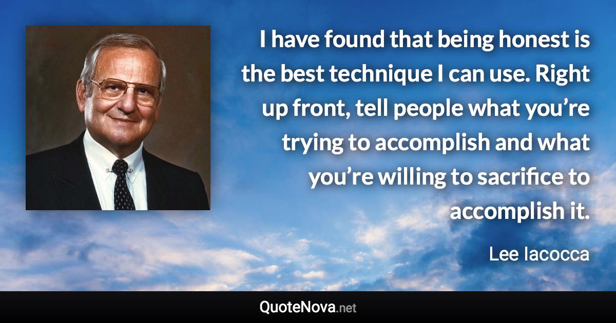 I have found that being honest is the best technique I can use. Right up front, tell people what you’re trying to accomplish and what you’re willing to sacrifice to accomplish it. - Lee Iacocca quote