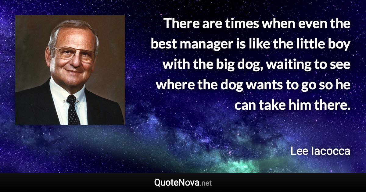 There are times when even the best manager is like the little boy with the big dog, waiting to see where the dog wants to go so he can take him there. - Lee Iacocca quote