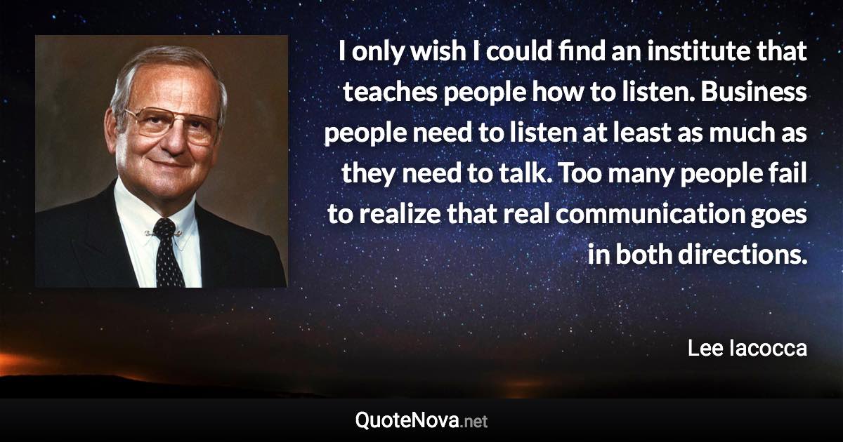 I only wish I could find an institute that teaches people how to listen. Business people need to listen at least as much as they need to talk. Too many people fail to realize that real communication goes in both directions. - Lee Iacocca quote