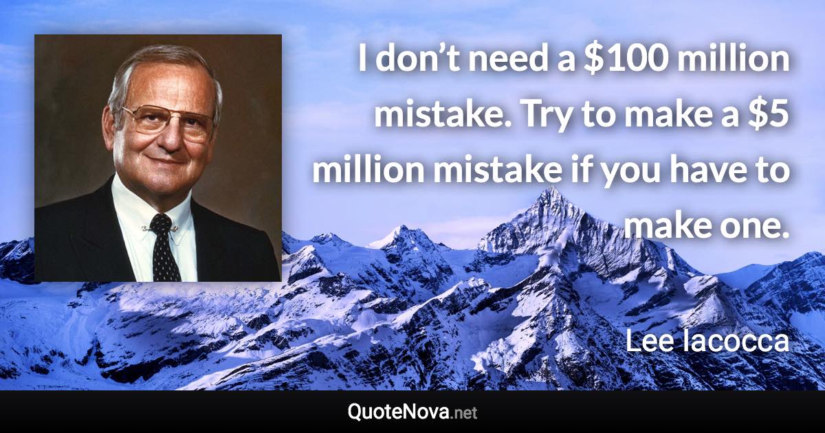 I don’t need a $100 million mistake. Try to make a $5 million mistake if you have to make one. - Lee Iacocca quote