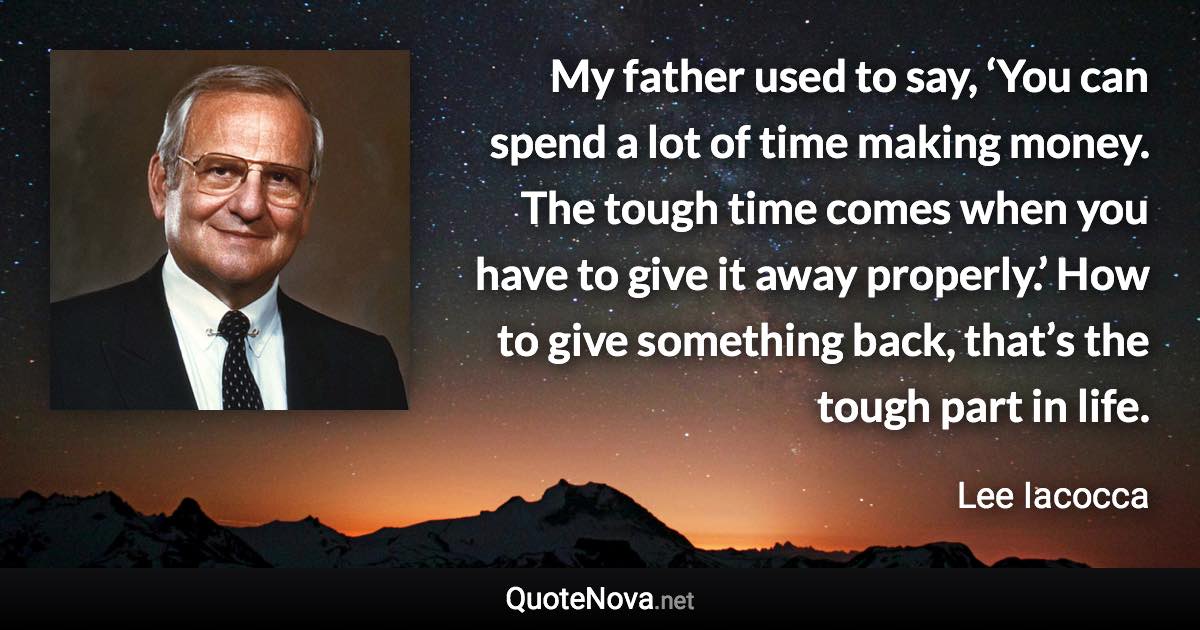 My father used to say, ‘You can spend a lot of time making money. The tough time comes when you have to give it away properly.’ How to give something back, that’s the tough part in life. - Lee Iacocca quote