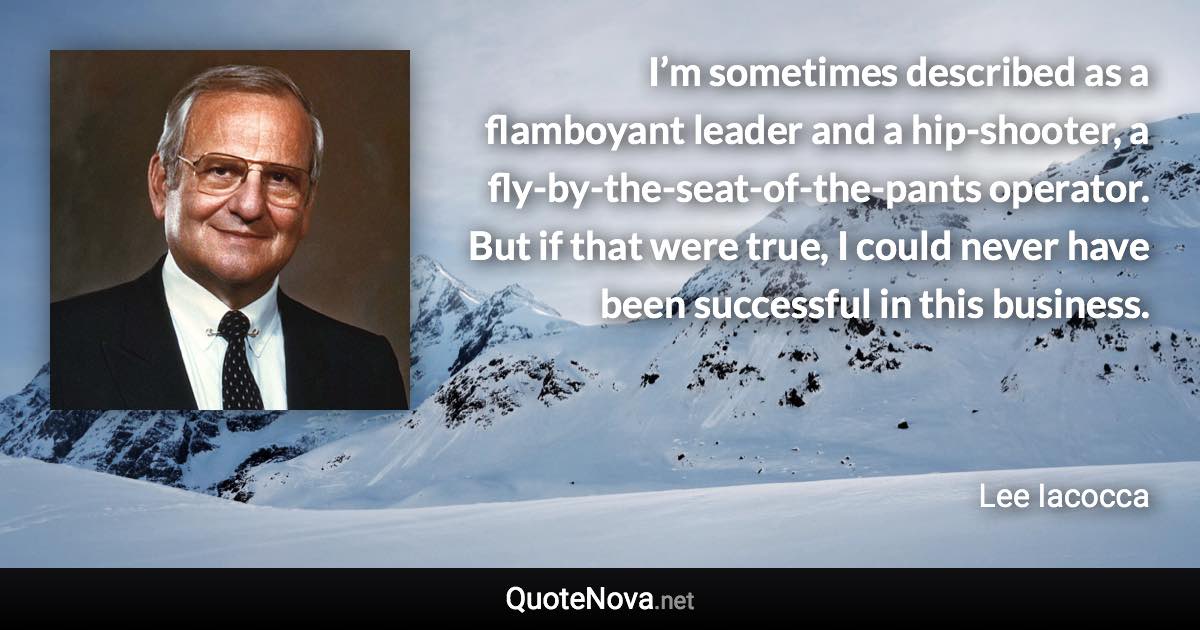 I’m sometimes described as a flamboyant leader and a hip-shooter, a fly-by-the-seat-of-the-pants operator. But if that were true, I could never have been successful in this business. - Lee Iacocca quote