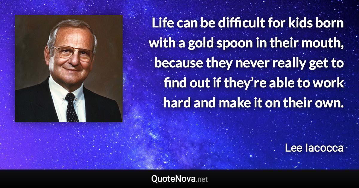 Life can be difficult for kids born with a gold spoon in their mouth, because they never really get to find out if they’re able to work hard and make it on their own. - Lee Iacocca quote