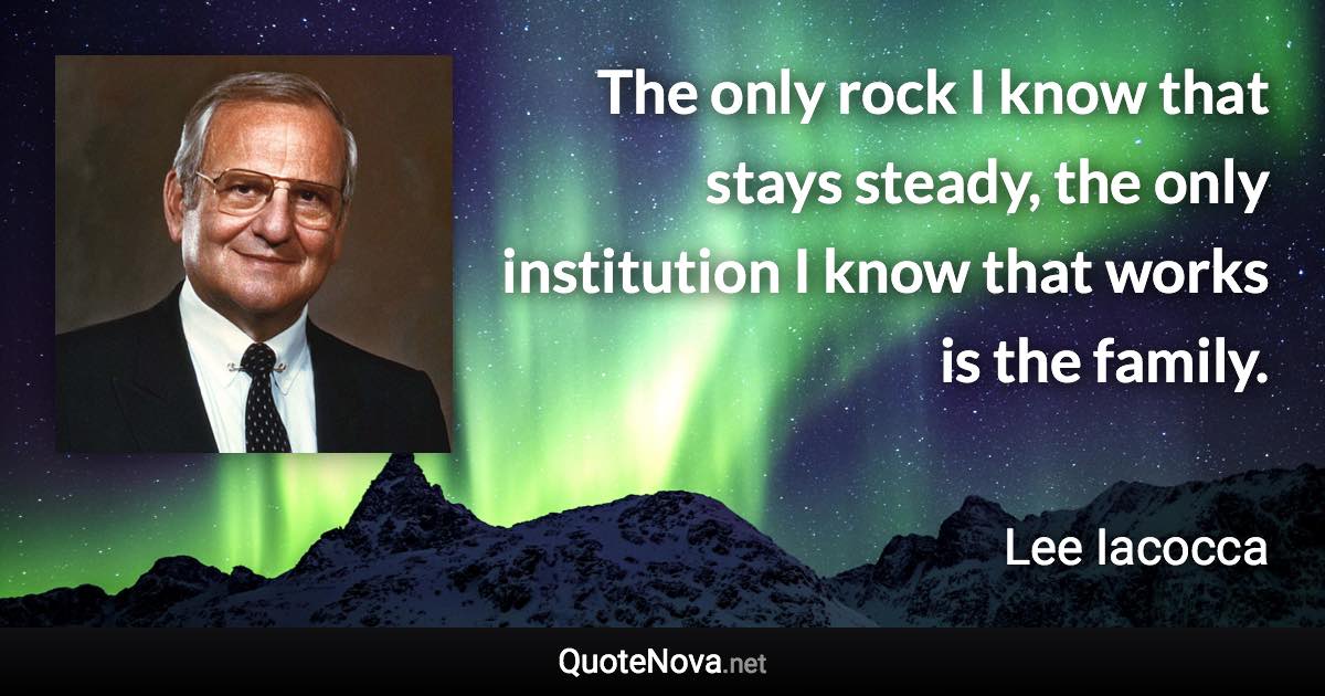 The only rock I know that stays steady, the only institution I know that works is the family. - Lee Iacocca quote