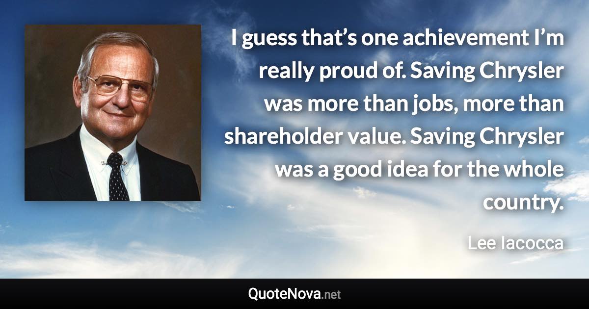 I guess that’s one achievement I’m really proud of. Saving Chrysler was more than jobs, more than shareholder value. Saving Chrysler was a good idea for the whole country. - Lee Iacocca quote