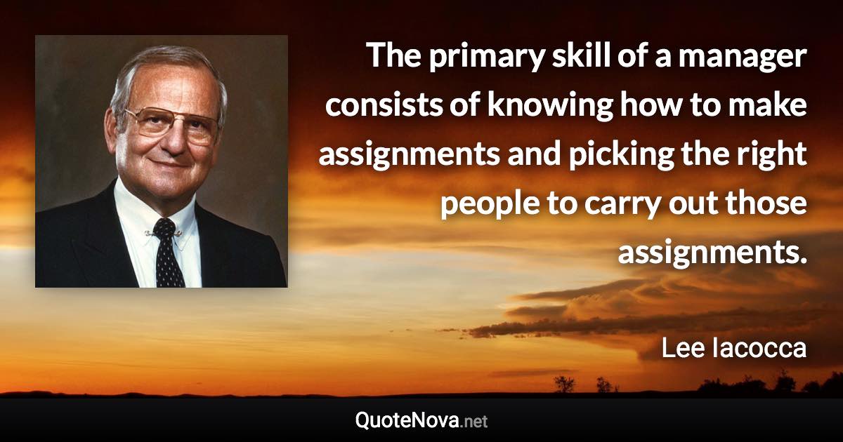 The primary skill of a manager consists of knowing how to make assignments and picking the right people to carry out those assignments. - Lee Iacocca quote