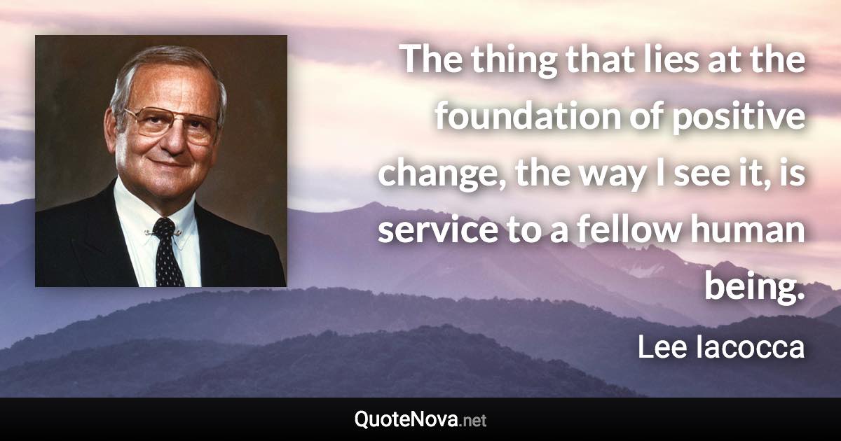 The thing that lies at the foundation of positive change, the way I see it, is service to a fellow human being. - Lee Iacocca quote