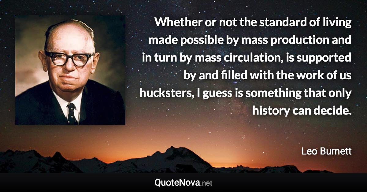 Whether or not the standard of living made possible by mass production and in turn by mass circulation, is supported by and filled with the work of us hucksters, I guess is something that only history can decide. - Leo Burnett quote