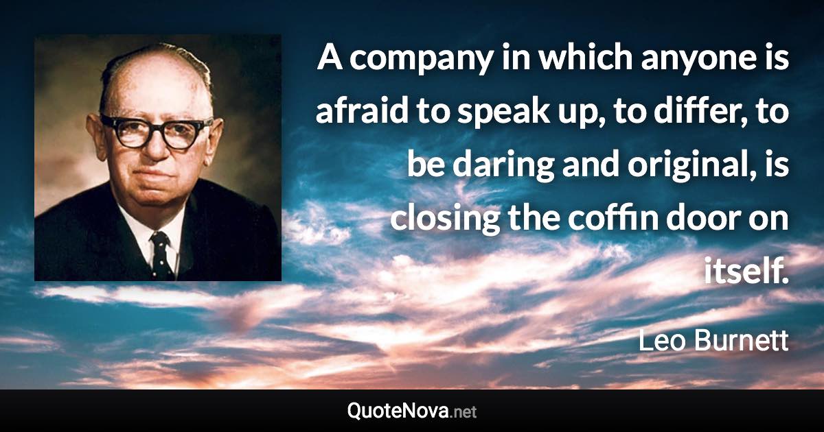 A company in which anyone is afraid to speak up, to differ, to be daring and original, is closing the coffin door on itself. - Leo Burnett quote