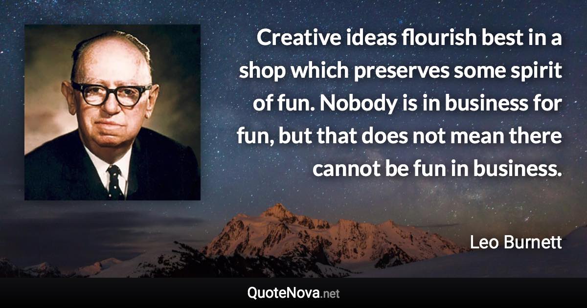 Creative ideas flourish best in a shop which preserves some spirit of fun. Nobody is in business for fun, but that does not mean there cannot be fun in business. - Leo Burnett quote