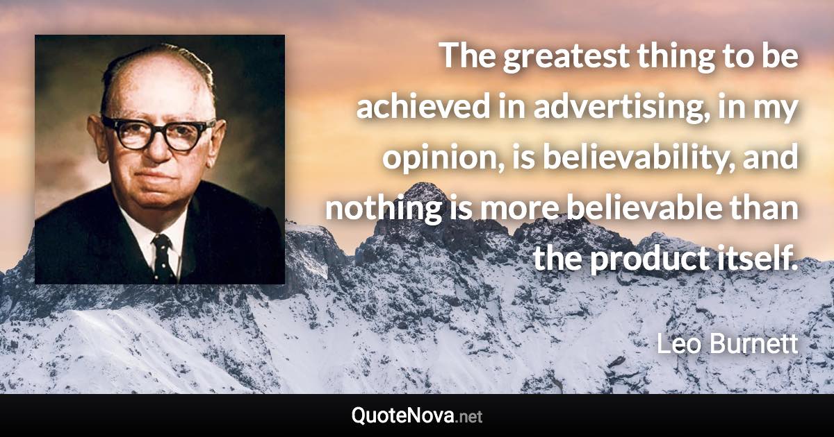 The greatest thing to be achieved in advertising, in my opinion, is believability, and nothing is more believable than the product itself. - Leo Burnett quote