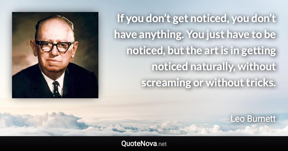 If you don’t get noticed, you don’t have anything. You just have to be noticed, but the art is in getting noticed naturally, without screaming or without tricks. - Leo Burnett quote