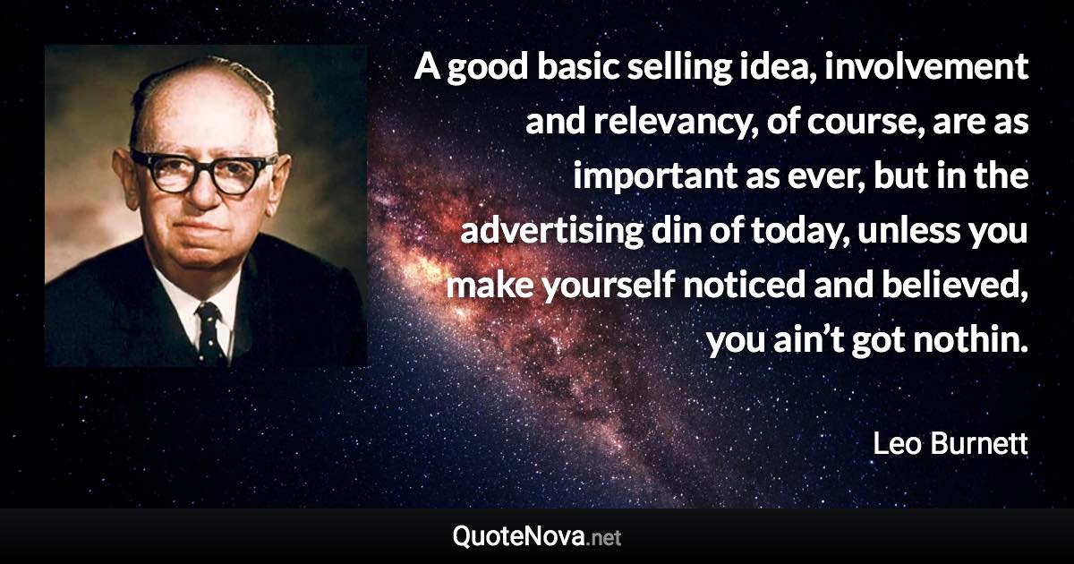 A good basic selling idea, involvement and relevancy, of course, are as important as ever, but in the advertising din of today, unless you make yourself noticed and believed, you ain’t got nothin. - Leo Burnett quote